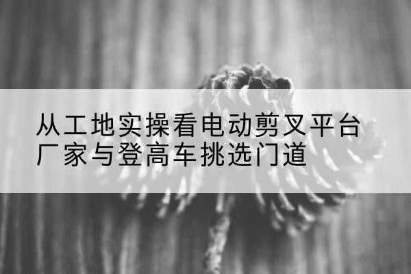 白塔电动剪叉升降平台厂家-从工地实操看电动剪叉平台厂家与登高车挑选门道