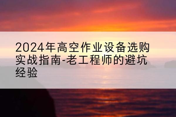 白塔高空作业升降机厂家推荐-2024年高空作业设备选购实战指南-老工程师的避坑经验