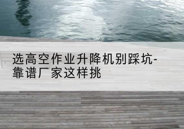 白塔剪叉式升降机厂家-选高空作业升降机别踩坑-靠谱厂家这样挑
