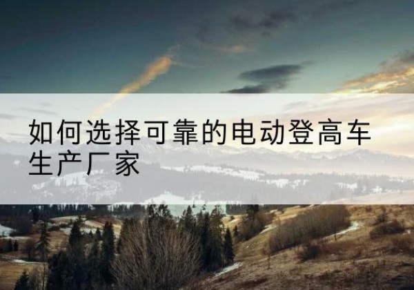 白塔电动登高车厂家-如何选择可靠的电动登高车生产厂家