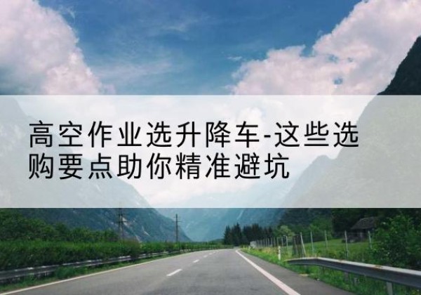 白塔升降车厂家-高空作业选升降车-这些选购要点助你*避坑