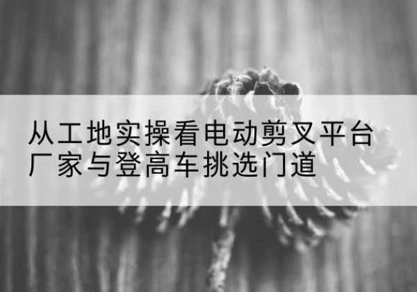 白塔电动剪叉升降平台厂家-从工地实操看电动剪叉平台厂家与登高车挑选门道