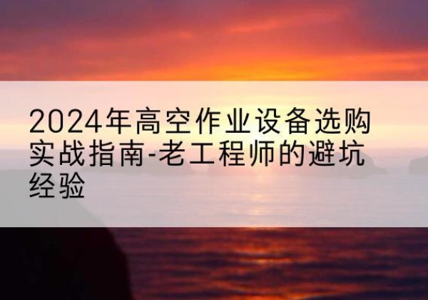 白塔高空作业升降机厂家推荐-2024年高空作业设备选购实战指南-老工程师的避坑经验